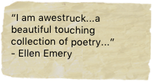 “I am awestruck...a beautiful touching collection of poetry...” 
- Ellen Emery